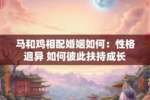 马和鸡相配婚姻如何：性格迥异 如何彼此扶持成长