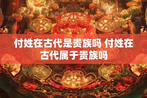 付姓在古代是贵族吗 付姓在古代属于贵族吗