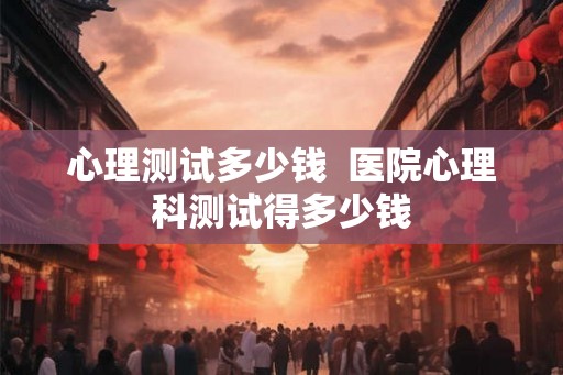心理测试多少钱  医院心理科测试得多少钱