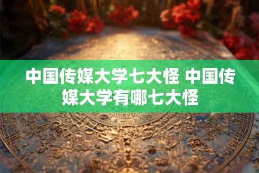 中国传媒大学七大怪 中国传媒大学有哪七大怪 中国传媒大学七大怪 中国传媒大学有哪七大怪