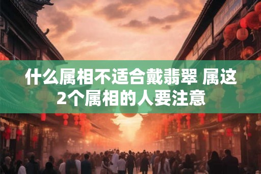 什么属相不适合戴翡翠 属这2个属相的人要注意 什么属相不适合戴翡翠 属这2个属相的人要注意