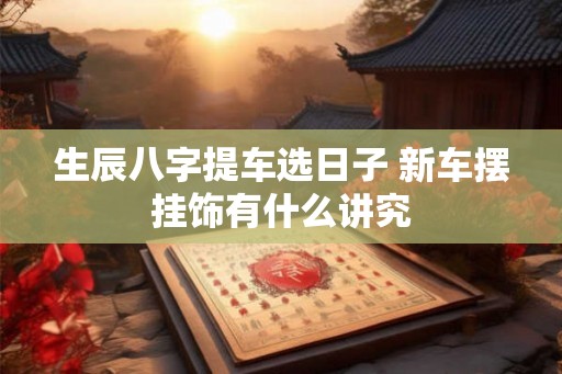 生辰八字提车选日子 新车摆挂饰有什么讲究
