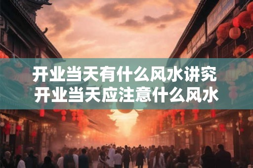 开业当天有什么风水讲究 开业当天应注意什么风水 开业当天有什么风水讲究 开业当天应注意什么风水