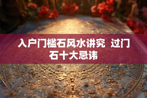 入户门槛石风水讲究  过门石十大忌讳