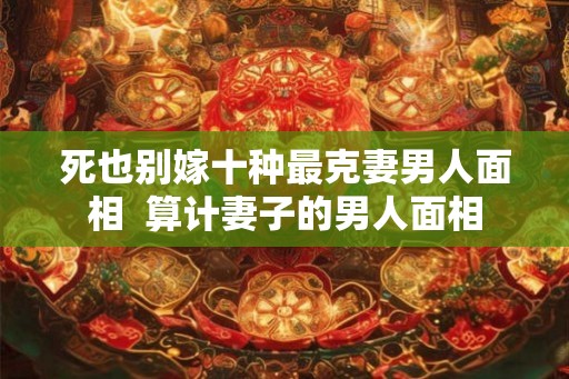 死也别嫁十种最克妻男人面相 算计妻子的男人面相 死也别嫁十种最克妻男人面相 算计妻子的男人面相