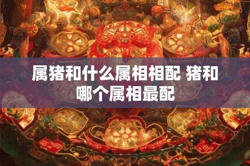 属猪和什么属相相配 猪和哪个属相最配