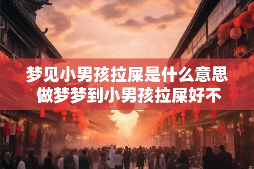 梦见小男孩拉屎是什么意思 做梦梦到小男孩拉屎好不好