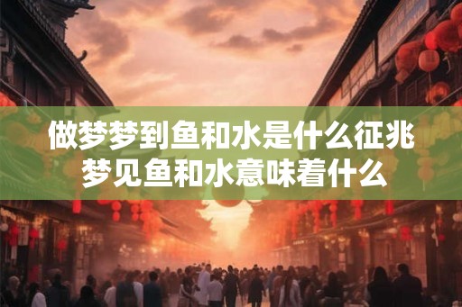 做梦梦到鱼和水是什么征兆 梦见鱼和水意味着什么