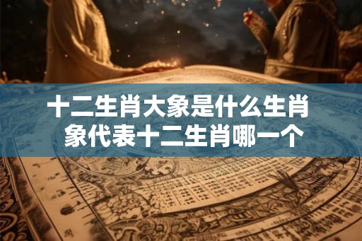 十二生肖大象是什么生肖  象代表十二生肖哪一个