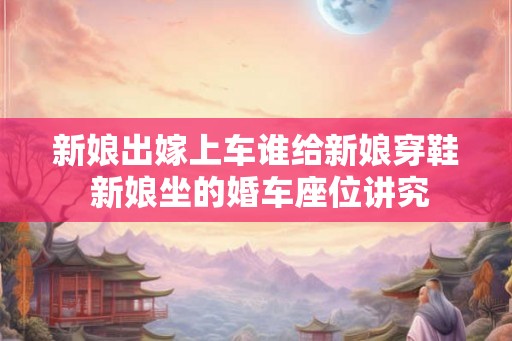 新娘出嫁上车谁给新娘穿鞋 新娘坐的婚车座位讲究