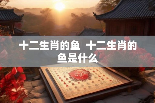 十二生肖的鱼  十二生肖的鱼是什么