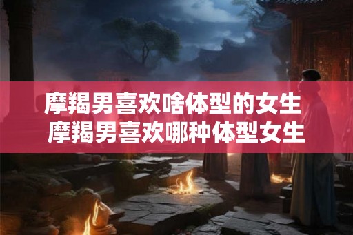 摩羯男喜欢啥体型的女生 摩羯男喜欢哪种体型女生