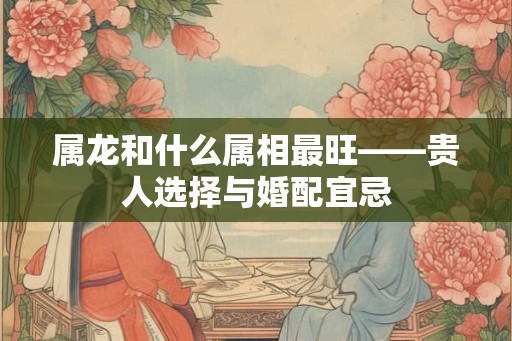 属龙和什么属相最旺——贵人选择与婚配宜忌 属龙和什么属相最旺——贵人选择与婚配宜忌