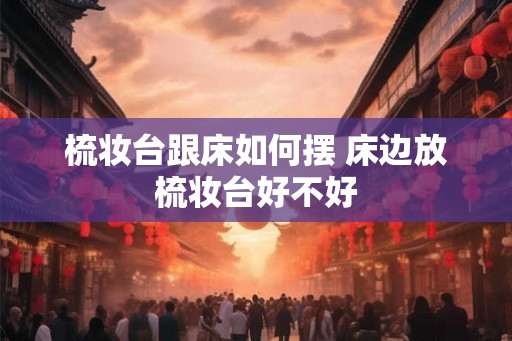 梳妆台跟床如何摆 床边放梳妆台好不好 梳妆台跟床如何摆 床边放梳妆台好不好