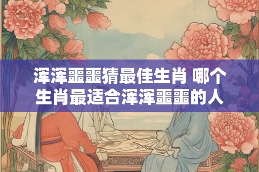 浑浑噩噩猜最佳生肖 哪个生肖最适合浑浑噩噩的人 浑浑噩噩猜最佳生肖 哪个生肖最适合浑浑噩噩的人