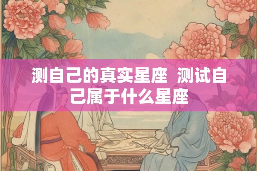 测自己的真实星座 测试自己属于什么星座 测自己的真实星座 测试自己属于什么星座