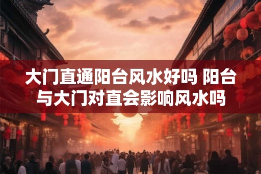 大门直通阳台风水好吗 阳台与大门对直会影响风水吗