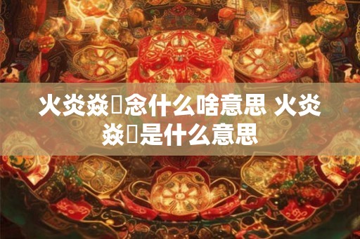 火炎焱燚念什么啥意思 火炎焱燚是什么意思