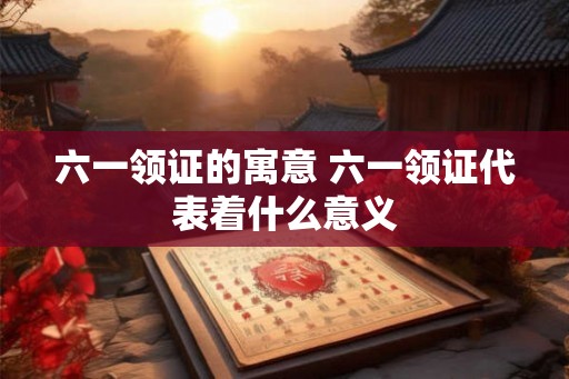 六一领证的寓意 六一领证代表着什么意义 六一领证的寓意 六一领证代表着什么意义