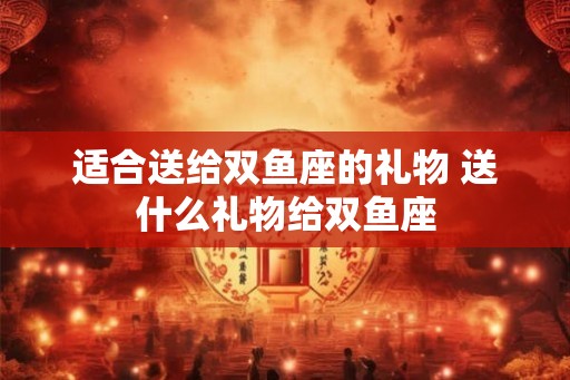 适合送给双鱼座的礼物 送什么礼物给双鱼座