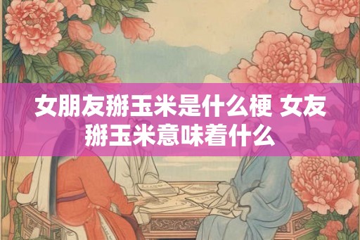 女朋友掰玉米是什么梗 女友掰玉米意味着什么