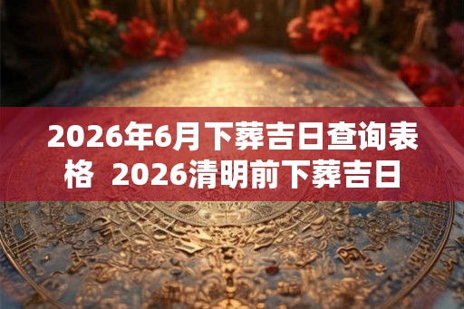 2026年6月下葬吉日查询表格  2026清明前下葬吉日
