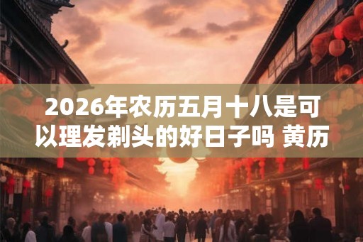 2026年农历五月十八是可以理发剃头的好日子吗 黄历宜忌查询