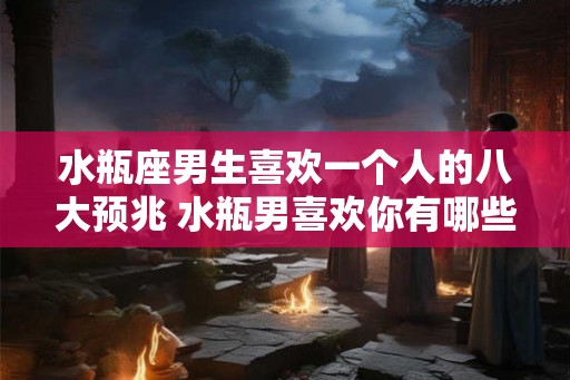 水瓶座男生喜欢一个人的八大预兆 水瓶男喜欢你有哪些表现
