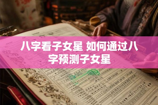 八字看子女星 如何通过八字预测子女星