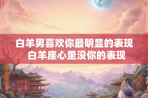 白羊男喜欢你最明显的表现 白羊座心里没你的表现 白羊男喜欢你最明显的表现 白羊座心里没你的表现