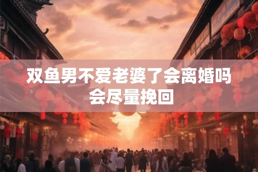 双鱼男不爱老婆了会离婚吗 会尽量挽回