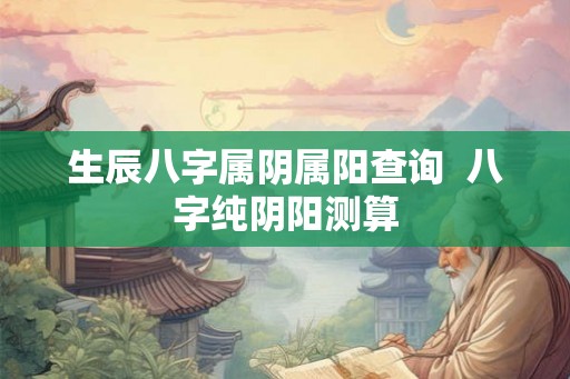 生辰八字属阴属阳查询 八字纯阴阳测算 生辰八字属阴属阳查询 八字纯阴阳测算