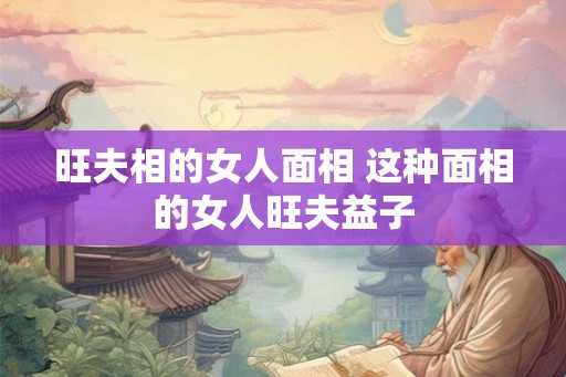 旺夫相的女人面相 这种面相的女人旺夫益子 旺夫相的女人面相 这种面相的女人旺夫益子