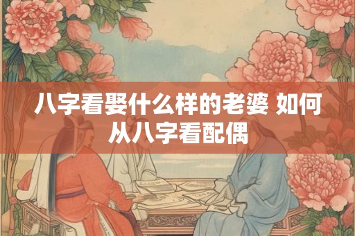 八字看娶什么样的老婆 如何从八字看配偶 八字看娶什么样的老婆 如何从八字看配偶