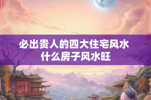 必出贵人的四大住宅风水 什么房子风水旺