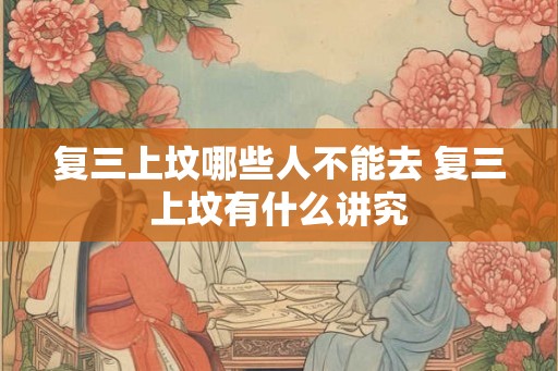 复三上坟哪些人不能去 复三上坟有什么讲究 复三上坟哪些人不能去 复三上坟有什么讲究