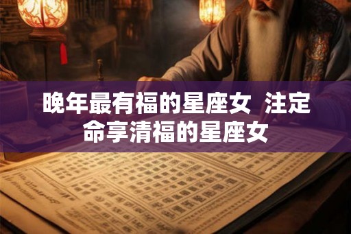 晚年最有福的星座女  注定命享清福的星座女
