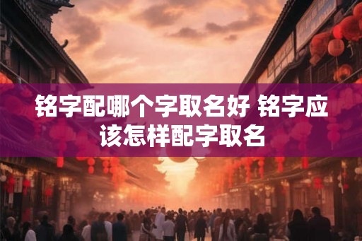 铭字配哪个字取名好 铭字应该怎样配字取名