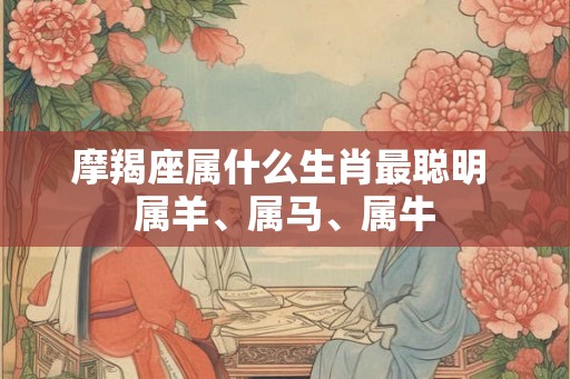 摩羯座属什么生肖最聪明 属羊、属马、属牛