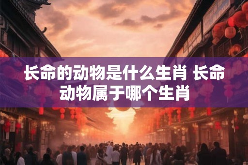 长命的动物是什么生肖 长命动物属于哪个生肖