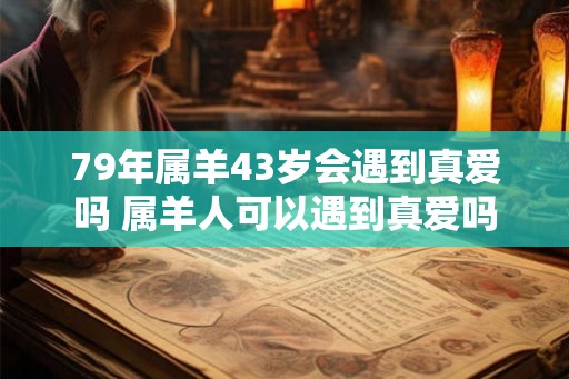 79年属羊43岁会遇到真爱吗 属羊人可以遇到真爱吗 79年属羊43岁会遇到真爱吗 属羊人可以遇到真爱吗