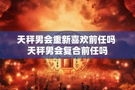 天秤男会重新喜欢前任吗 天秤男会复合前任吗