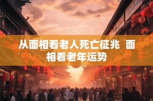 从面相看老人死亡征兆  面相看老年运势