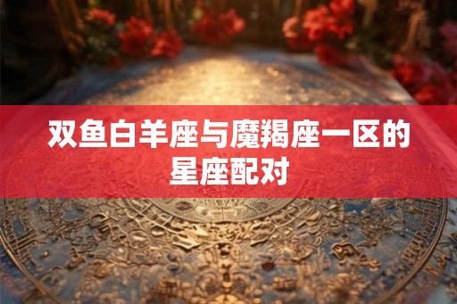 双鱼白羊座与魔羯座一区的星座配对
