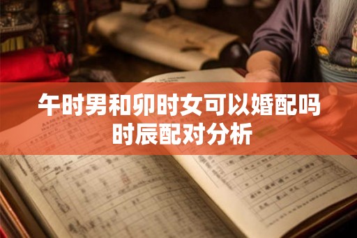 午时男和卯时女可以婚配吗 时辰配对分析