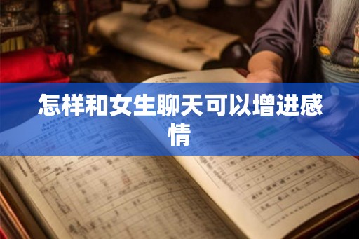 怎样和女生聊天可以增进感情 怎样和女生聊天可以增进感情