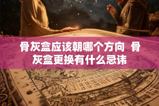 骨灰盒应该朝哪个方向 骨灰盒更换有什么忌讳 骨灰盒应该朝哪个方向 骨灰盒更换有什么忌讳