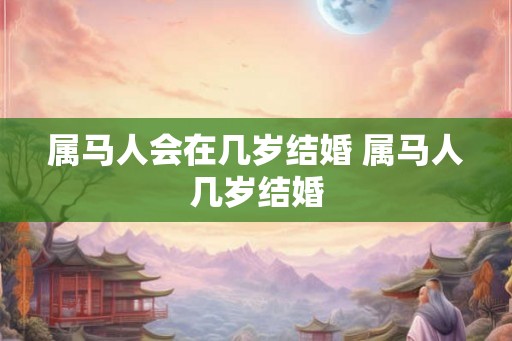 属马人会在几岁结婚 属马人几岁结婚