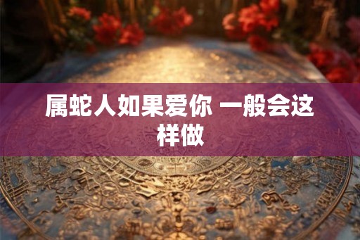 属蛇人如果爱你 一般会这样做 属蛇人如果爱你 一般会这样做