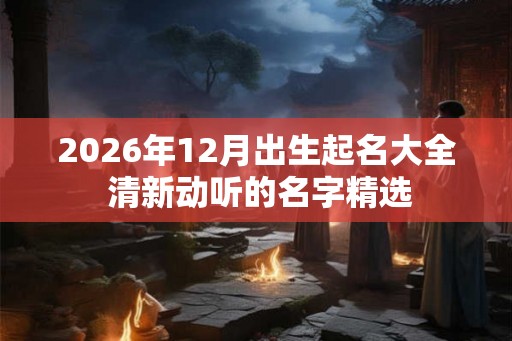 2026年12月出生起名大全 清新动听的名字精选